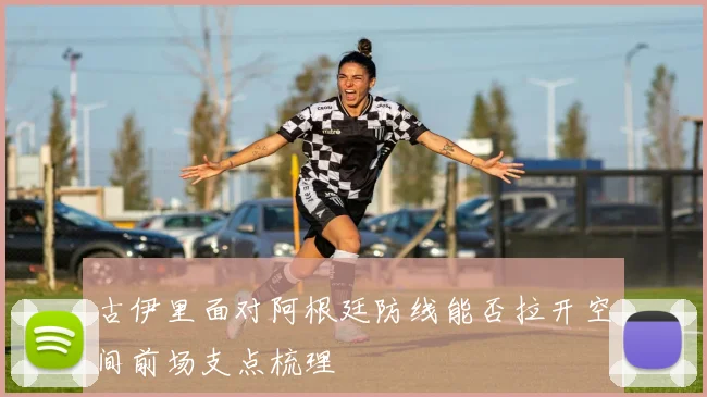 古伊里面对阿根廷防线能否拉开空间前场支点梳理