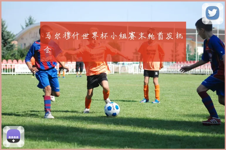 马尔穆什世界杯小组赛末轮首发机会