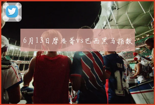6月13日摩洛哥vs巴西黑马指数