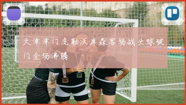 天津津门虎勒沃库森客场战头球破门全场沸腾
