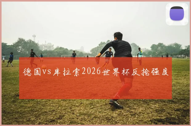德国vs库拉索2026世界杯反抢强度