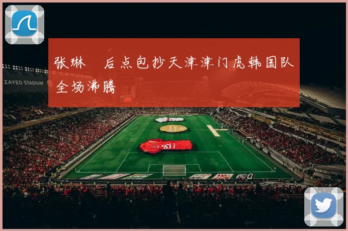 张琳芃后点包抄天津津门虎韩国队全场沸腾