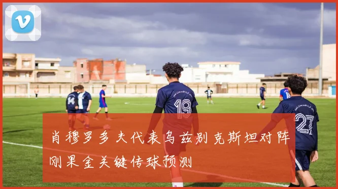 肖穆罗多夫代表乌兹别克斯坦对阵刚果金关键传球预测