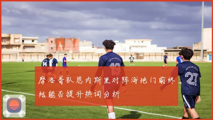 摩洛哥队恩内斯里对阵海地门前终结能否提升热词分析