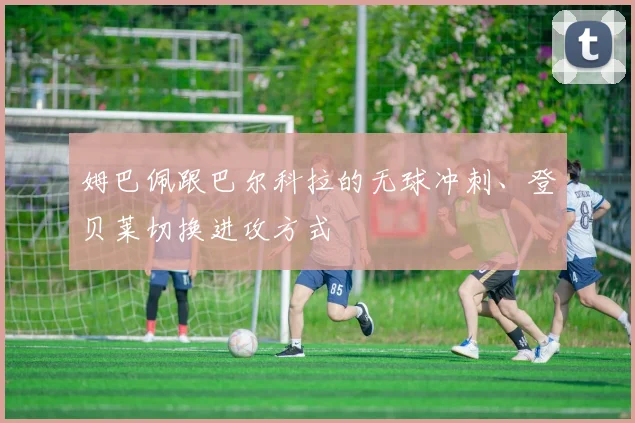 姆巴佩跟巴尔科拉的无球冲刺、登贝莱切换进攻方式