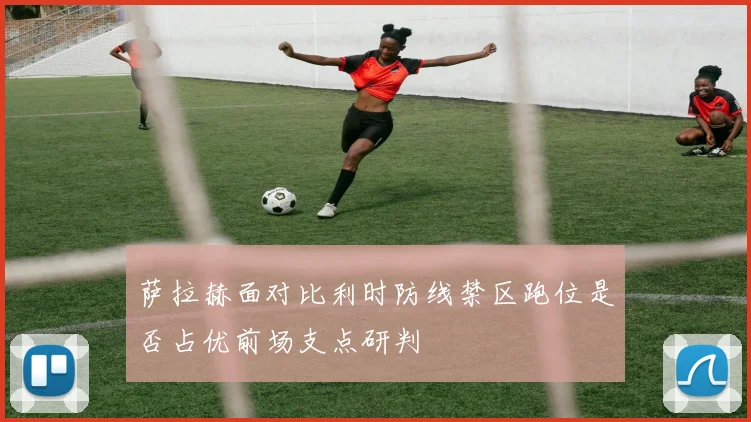 萨拉赫面对比利时防线禁区跑位是否占优前场支点研判