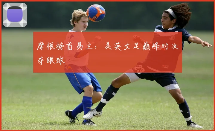 摩根榜首易主,美英女足巅峰对决夺眼球
