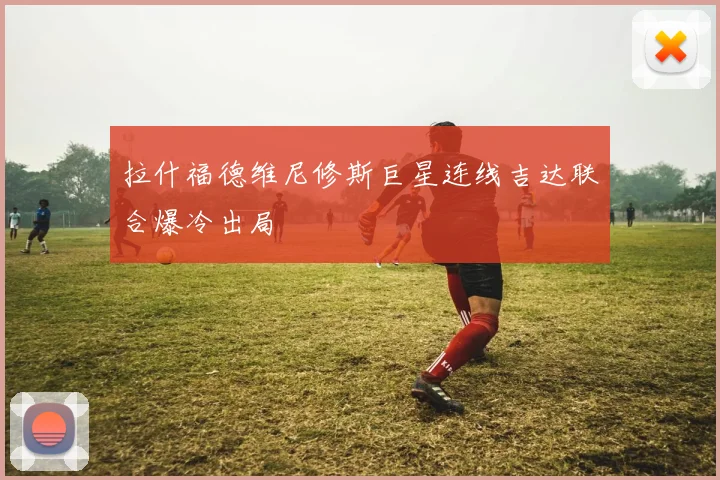 拉什福德维尼修斯巨星连线吉达联合爆冷出局