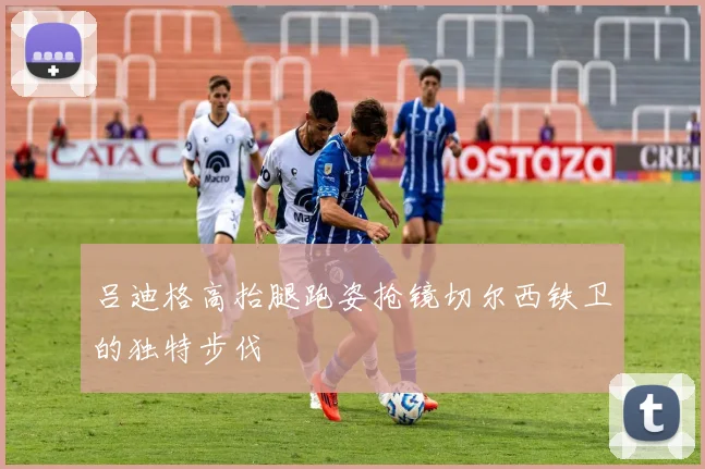 吕迪格高抬腿跑姿抢镜切尔西铁卫的独特步伐