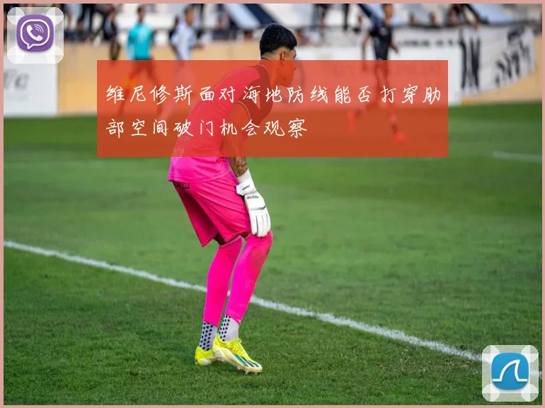 维尼修斯面对海地防线能否打穿肋部空间破门机会观察