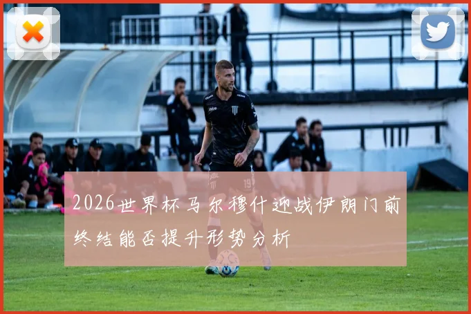2026世界杯马尔穆什迎战伊朗门前终结能否提升形势分析