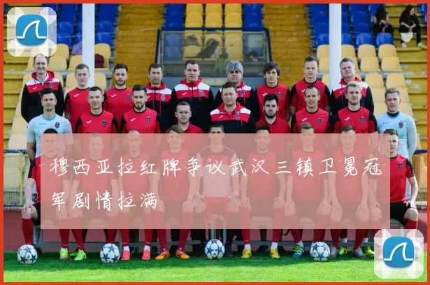 穆西亚拉红牌争议武汉三镇卫冕冠军剧情拉满
