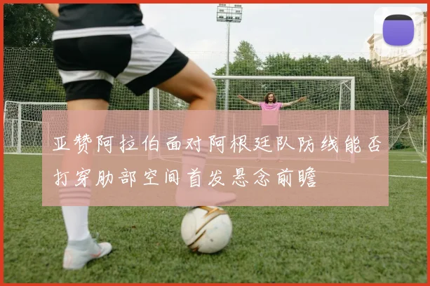 亚赞阿拉伯面对阿根廷队防线能否打穿肋部空间首发悬念前瞻