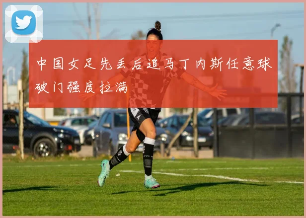 中国女足先丢后追马丁内斯任意球破门强度拉满