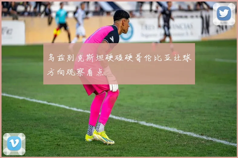 乌兹别克斯坦硬碰硬哥伦比亚让球方向观察看点