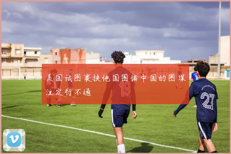 美国试图裹挟他国围堵中国的图谋注定行不通