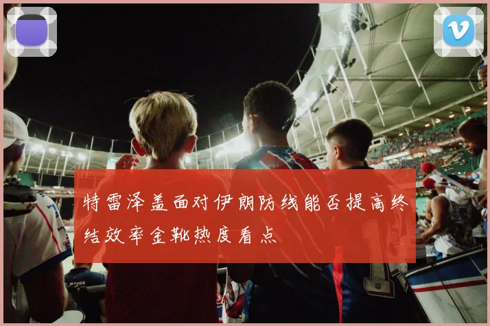 特雷泽盖面对伊朗防线能否提高终结效率金靴热度看点