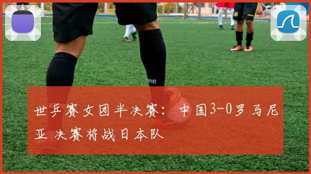 世乒赛女团半决赛：中国3-0罗马尼亚 决赛将战日本队