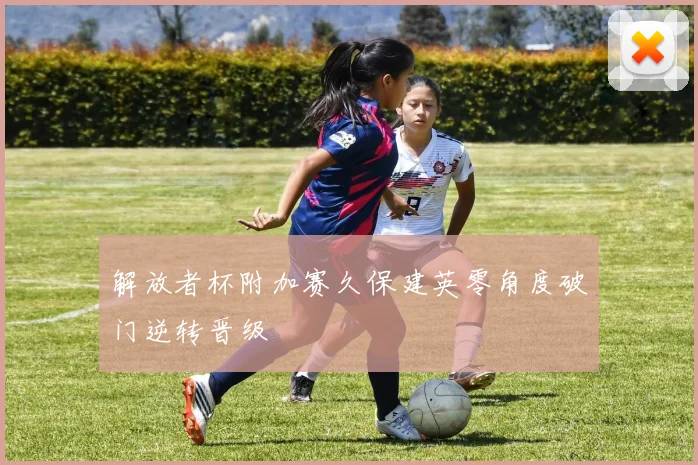 解放者杯附加赛久保建英零角度破门逆转晋级
