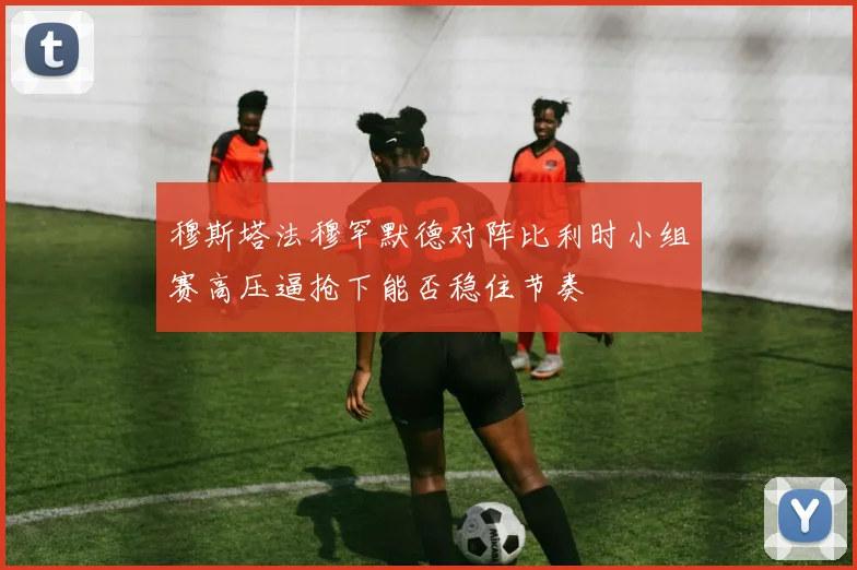 穆斯塔法穆罕默德对阵比利时小组赛高压逼抢下能否稳住节奏