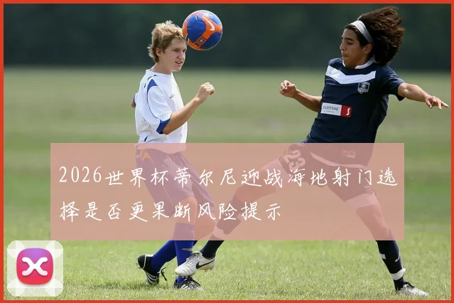 2026世界杯蒂尔尼迎战海地射门选择是否更果断风险提示