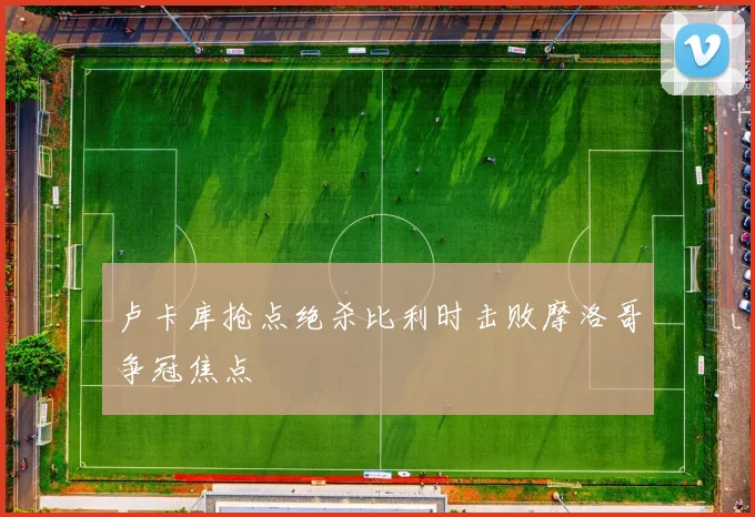 卢卡库抢点绝杀比利时击败摩洛哥争冠焦点