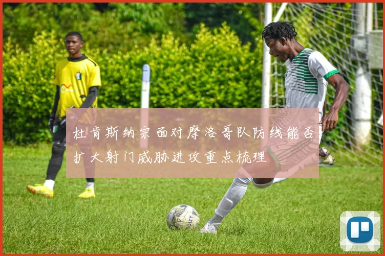 杜肯斯纳宗面对摩洛哥队防线能否扩大射门威胁进攻重点梳理