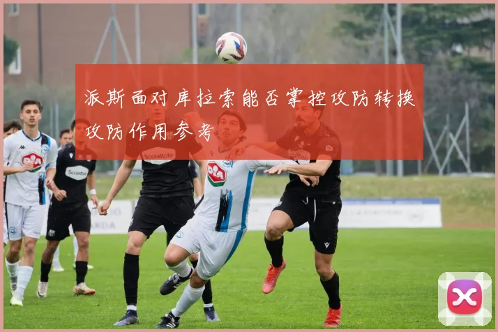 派斯面对库拉索能否掌控攻防转换攻防作用参考
