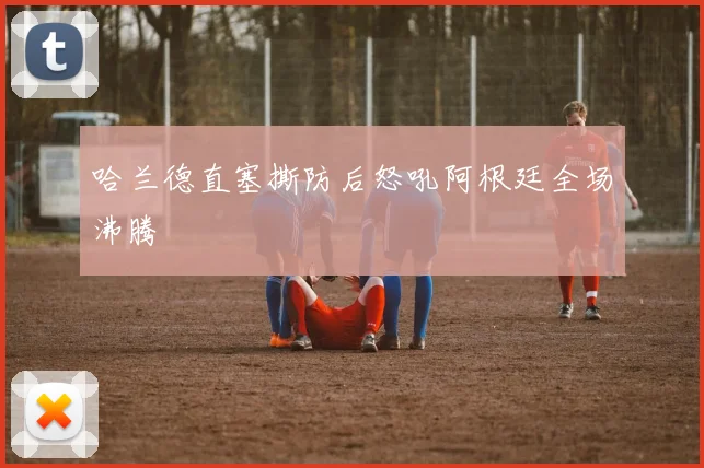 哈兰德直塞撕防后怒吼阿根廷全场沸腾