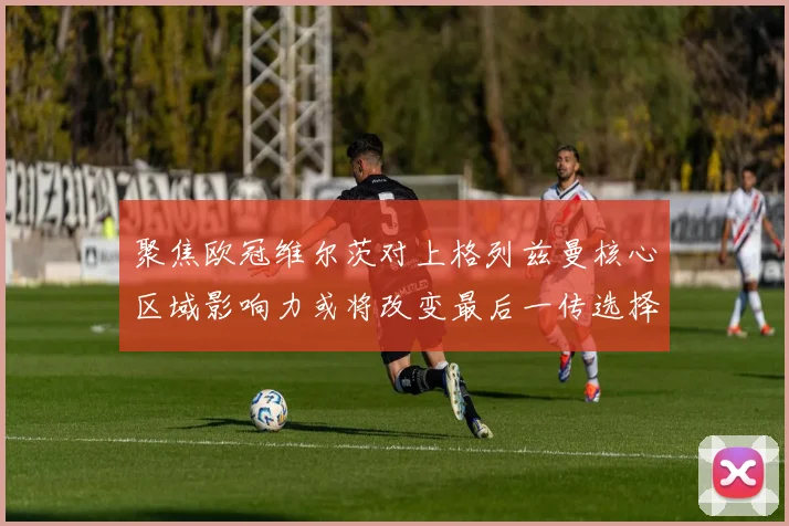 聚焦欧冠维尔茨对上格列兹曼核心区域影响力或将改变最后一传选择