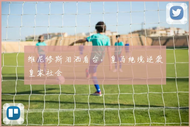 维尼修斯泪洒看台,皇马绝境逆袭皇家社会