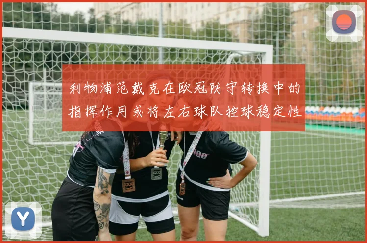 利物浦范戴克在欧冠防守转换中的指挥作用或将左右球队控球稳定性