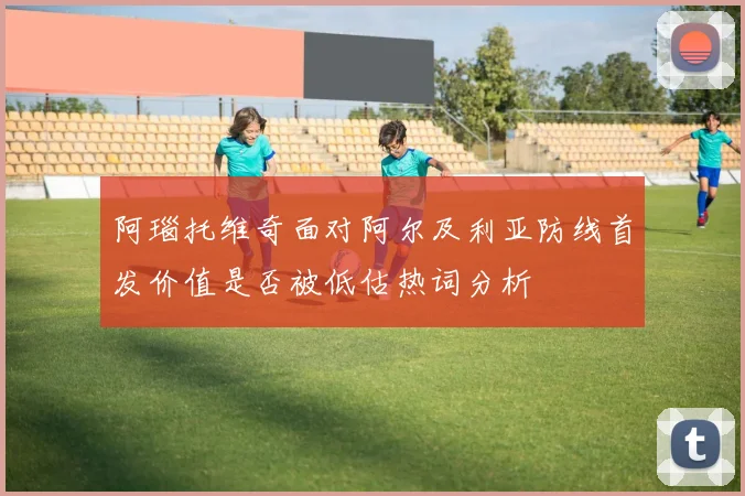 阿瑙托维奇面对阿尔及利亚防线首发价值是否被低估热词分析