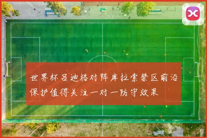 世界杯吕迪格对阵库拉索禁区前沿保护值得关注一对一防守效果