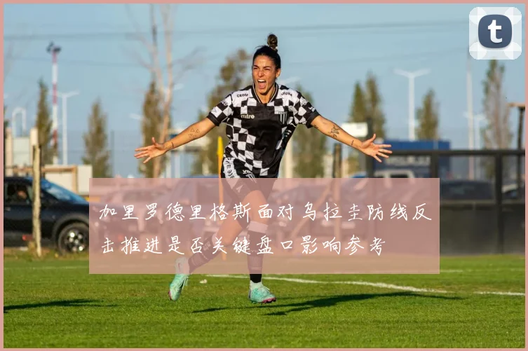加里罗德里格斯面对乌拉圭防线反击推进是否关键盘口影响参考