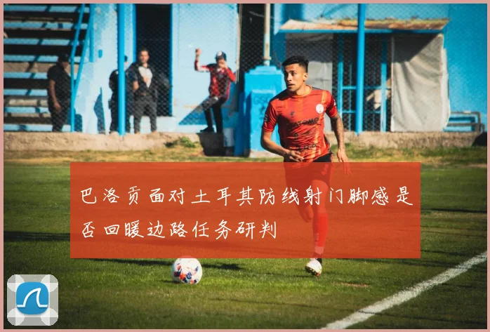 巴洛贡面对土耳其防线射门脚感是否回暖边路任务研判