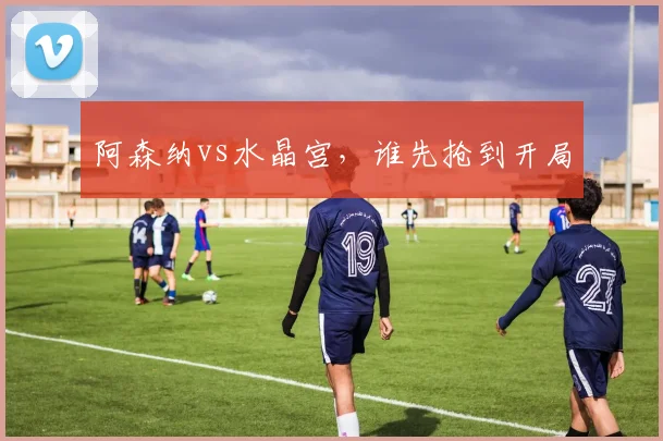阿森纳vs水晶宫，谁先抢到开局