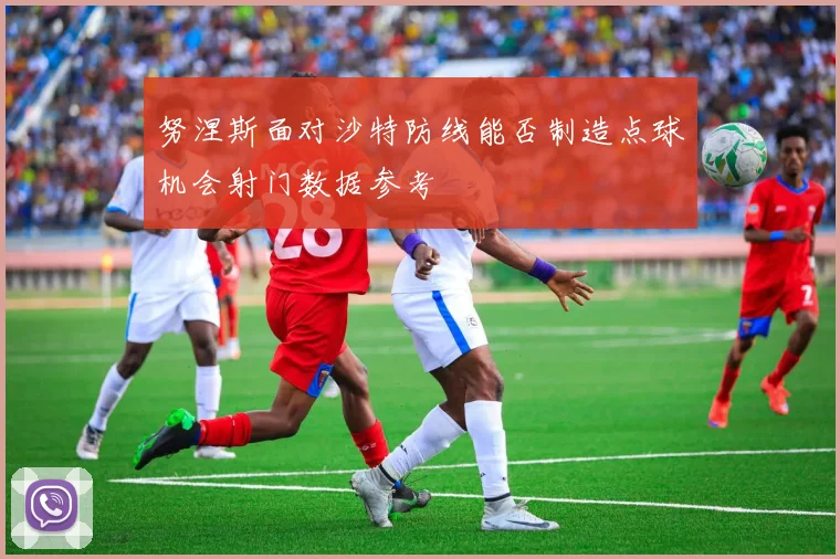 努涅斯面对沙特防线能否制造点球机会射门数据参考