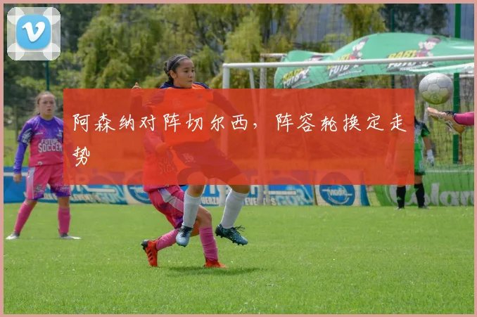阿森纳对阵切尔西,阵容轮换定走势