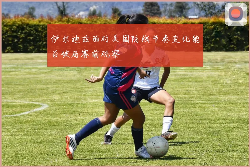 伊尔迪兹面对美国防线节奏变化能否破局赛前观察