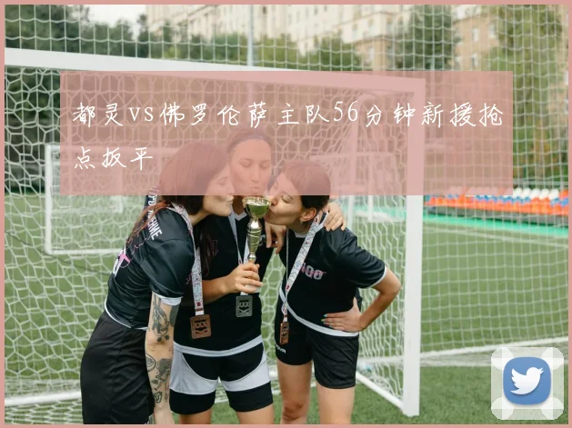 都灵vs佛罗伦萨主队56分钟新援抢点扳平
