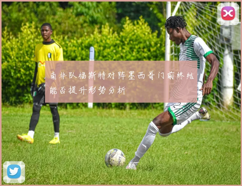 南非队福斯特对阵墨西哥门前终结能否提升形势分析