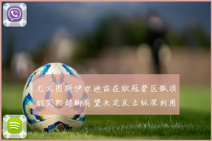 尤文图斯伊尔迪兹在欧冠禁区弧顶的突然起脚有望决定反击纵深利用