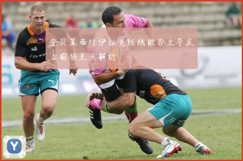 登贝莱面对伊拉克防线能否主导反击前场支点解析