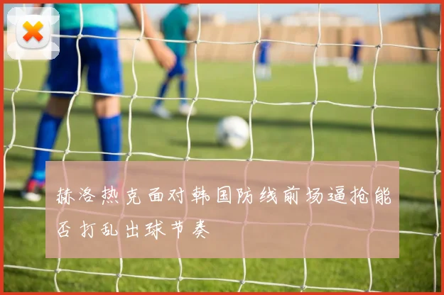 赫洛热克面对韩国防线前场逼抢能否打乱出球节奏