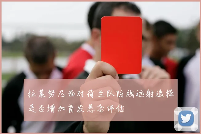 拉莱努尼面对荷兰队防线远射选择是否增加首发悬念评估