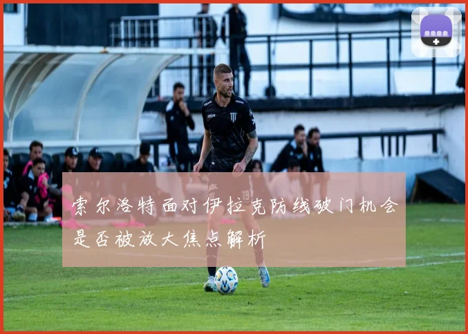 索尔洛特面对伊拉克防线破门机会是否被放大焦点解析